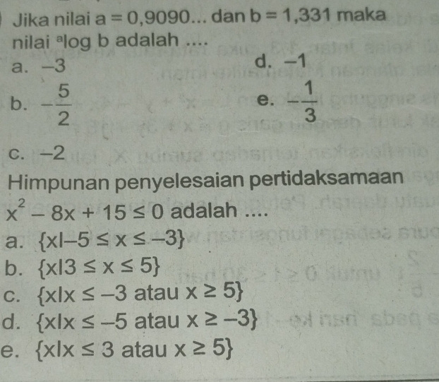 Jika nilai a=0,9090... dan b=1,331 maka
nilai *log b adalah ....
a. -3 d. -1
b. - 5/2  - 1/3 
e.
c. -2
Himpunan penyelesaian pertidaksamaan
x^2-8x+15≤ 0 adalah ....
a.  x|-5≤ x≤ -3
b.  x|3≤ x≤ 5
C.  x|x≤ -3 atau x≥ 5
d.  x|x≤ -5 atau x≥ -3
e.  x|x≤ 3 atau x≥ 5