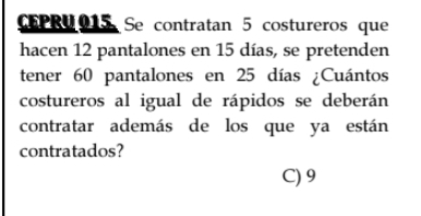 CEPRU015 Se contratan 5 costureros que
hacen 12 pantalones en 15 días, se pretenden
tener 60 pantalones en 25 días ¿Cuántos
costureros al igual de rápidos se deberán
contratar además de los que ya están
contratados?
C) 9