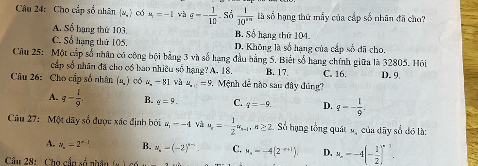 Cho cấp số nhân (u_n) có u_1=-1 và q=- 1/10 . Số  1/10^(103) la số hạng thứ mấy của cấp số nhân đã cho?
A. Số hạng thứ 103. B. Số hạng thứ 104.
C. Số hạng thứ 105. D. Không là số hạng của cấp số đã cho.
Câu 25: Một cấp số nhân có công bội bằng 3 và số hạng đầu bằng 5. Biết số hạng chính giữa là 32805. Hỏi
cấp số nhân đã cho có bao nhiêu số hạng? A. 18. B. 17. C. 16. D. 9.
Câu 26: Cho cấp số nhân (u_n) có u_n=81 và u_n+1=9 * Mệnh đề nào sau đây đúng?
A. q= 1/9 .
B. q=9.
C. q=-9. D. q=- 1/9 . 
Câu 27: Một dãy số được xác định bởi u_1=-4 và u_n=- 1/2 u_n-1, n≥ 2. Số hạng tổng quát #ỹ của dãy số đó là:
A. u_n=2^(n-1). B. u_n=(-2)^n-1. C. u_n=-4(2^(-n+1)). D. u_n=-4(- 1/2 )^n-1. 
Câu 28: Cho cấp số nhân (..