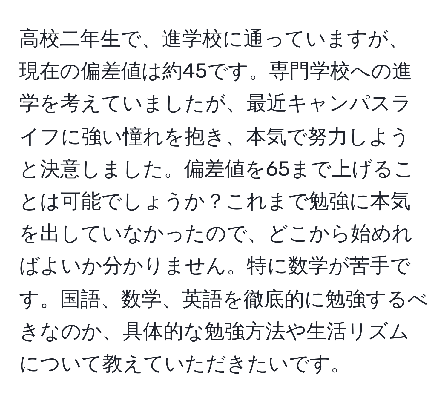 高校二年生で、進学校に通っていますが、現在の偏差値は約45です。専門学校への進学を考えていましたが、最近キャンパスライフに強い憧れを抱き、本気で努力しようと決意しました。偏差値を65まで上げることは可能でしょうか？これまで勉強に本気を出していなかったので、どこから始めればよいか分かりません。特に数学が苦手です。国語、数学、英語を徹底的に勉強するべきなのか、具体的な勉強方法や生活リズムについて教えていただきたいです。