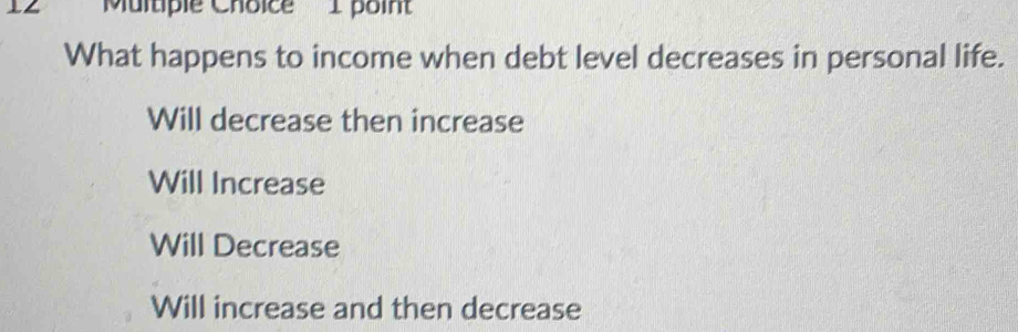 '''Multiple Choice''' I point
What happens to income when debt level decreases in personal life.
Will decrease then increase
Will Increase
Will Decrease
Will increase and then decrease