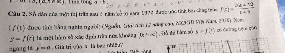 y=ax+b, (a,b∈ R) Tỉnh tổng a+b
Câu 2. Số dân của một thị trấn sau t năm kể từ năm 1970 được ước tính bởi công thức f(t)= (26t+10)/t+5 
(f(t) được tính bằng nghìn người) (Nguồn: Giải tích 12 nâng cao, NXBGD Việt Nam, 2020), Xem
y=f(t) là một hàm số xác định trên nửa khoảng [0;+∈fty ). Đồ thị hàm số y=f(t) có đường tiệm cận 
ngang là y=a. Giá trị của ā là bao nhiêu?
y
Biền Biết rằng