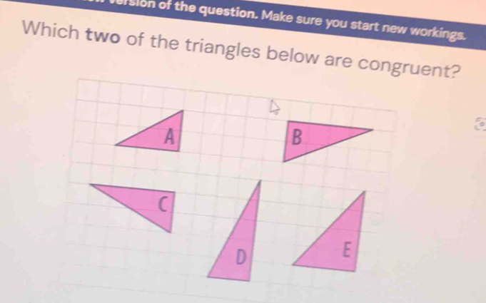 version of the question. Make sure you start new workings. 
Which two of the triangles below are congruent? 
to