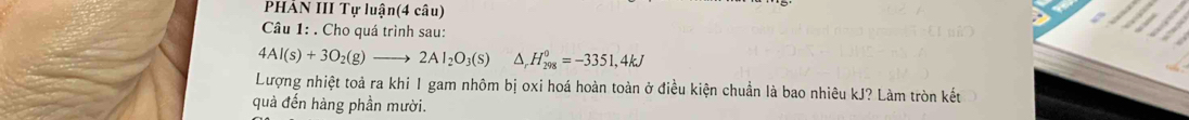 PHẢN III Tự luận(4 câu) 
Câu 1: . Cho quá trình sau:
4Al(s)+3O_2(g)to 2Al_2O_3(s) ^ H_(298)^0=-3351,4kJ
Lượng nhiệt toả ra khi 1 gam nhôm bị oxi hoá hoàn toàn ở điều kiện chuẩn là bao nhiêu kJ? Làm tròn kết 
quả đến hàng phần mười.