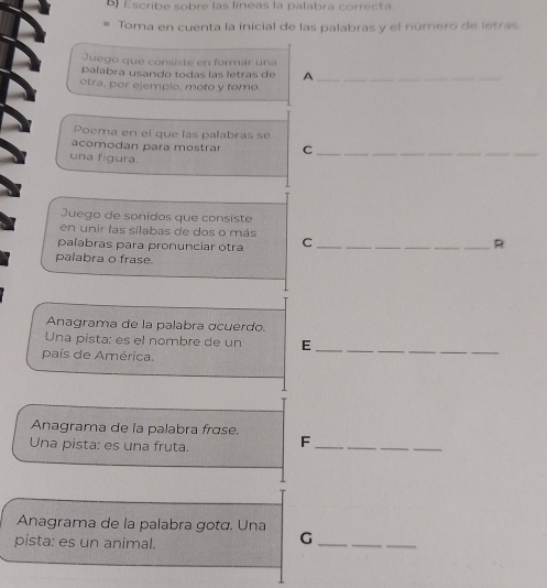 ) Escribe sobre las líneas la palabra correcta. 
Toma en cuenta la inicial de las palabras y el número de letras 
Juego que consiste en formar una 
paíabra usando todas las letras de A_ 
otra, por ejemplo, moto y tomo. 
Poema en el que las palabras se 
acomodan para mostrar C__ 
una figura. 
Juego de sonidos que consiste 
en unir las sílabas de dos o más 
palabras para pronunciar otra C ____R 
palabra o frase 
Anagrama de la palabra ɑcuerdo. 
Una pista: es el nombre de un E_ 
país de América. 
_ 
Anagrama de la palabra frɑse. 
Una pista: es una fruta. F__ 
Anagrama de la palabra gotá. Una 
pista: es un animal. 
_G 
_