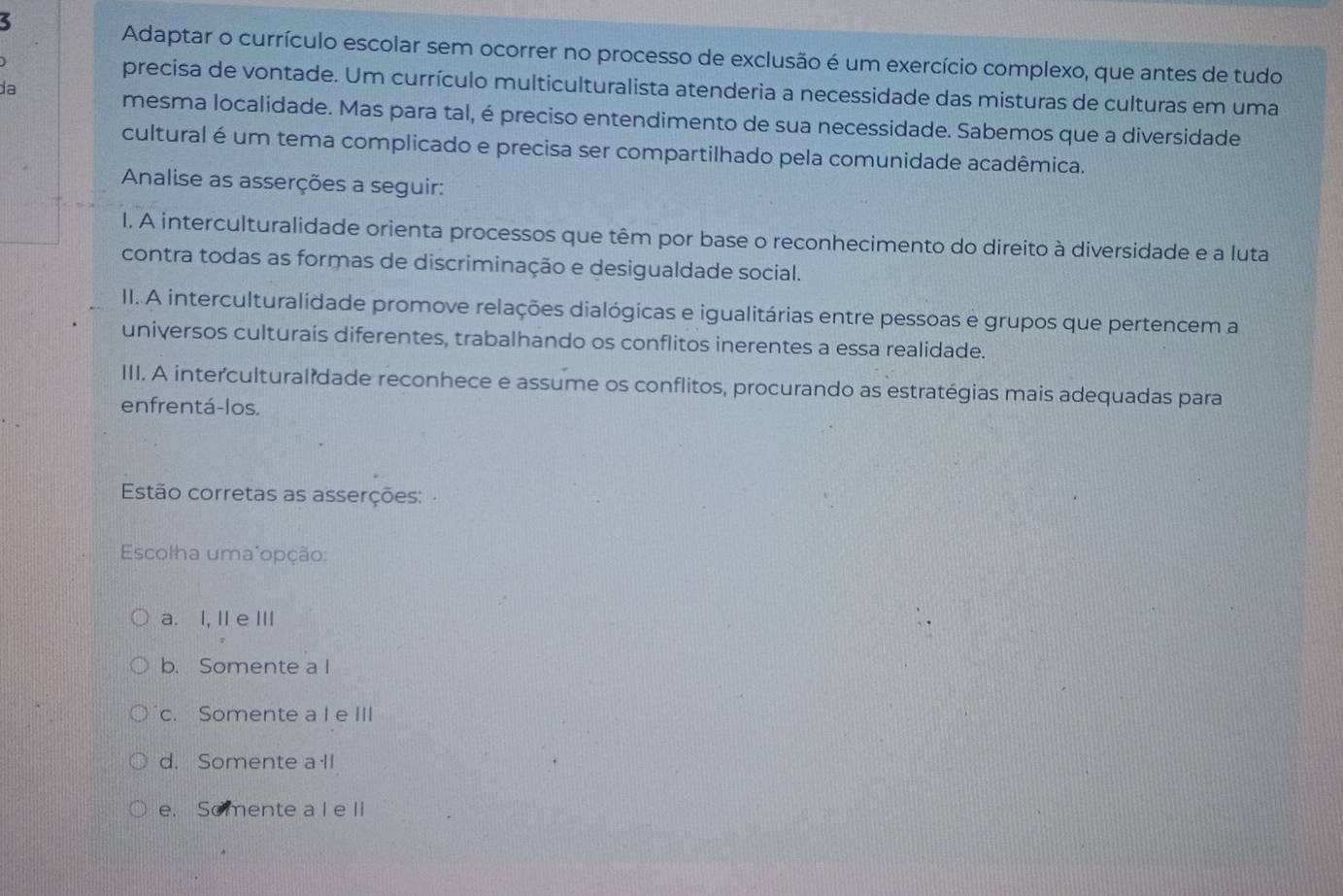 Adaptar o currículo escolar sem ocorrer no processo de exclusão é um exercício complexo, que antes de tudo
precisa de vontade. Um currículo multiculturalista atenderia a necessidade das misturas de culturas em uma
da
mesma localidade. Mas para tal, é preciso entendimento de sua necessidade. Sabemos que a diversidade
cultural é um tema complicado e precisa ser compartilhado pela comunidade acadêmica.
Analise as asserções a seguir:
l. A interculturalidade orienta processos que têm por base o reconhecimento do direito à diversidade e a luta
contra todas as formas de discriminação e desigualdade social.
II. A interculturalidade promove relações dialógicas e igualitárias entre pessoas e grupos que pertencem a
universos culturais diferentes, trabalhando os conflitos inerentes a essa realidade.
III. A interculturalidade reconhece e assume os conflitos, procurando as estratégias mais adequadas para
enfrentá-los.
Estão corretas as asserções:
Escolha uma"opção:
a. I, IIe Ⅲ
b. Somente a l
c. Somente a I e III
d. Somente a ll
e. Somente a I e II