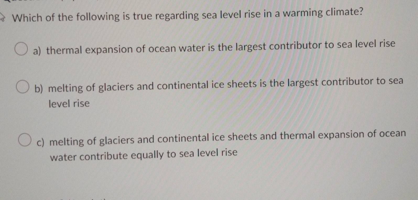 Which of the following is true regarding sea level rise in a warming climate?
a) thermal expansion of ocean water is the largest contributor to sea level rise
b) melting of glaciers and continental ice sheets is the largest contributor to sea
level rise
c) melting of glaciers and continental ice sheets and thermal expansion of ocean
water contribute equally to sea level rise