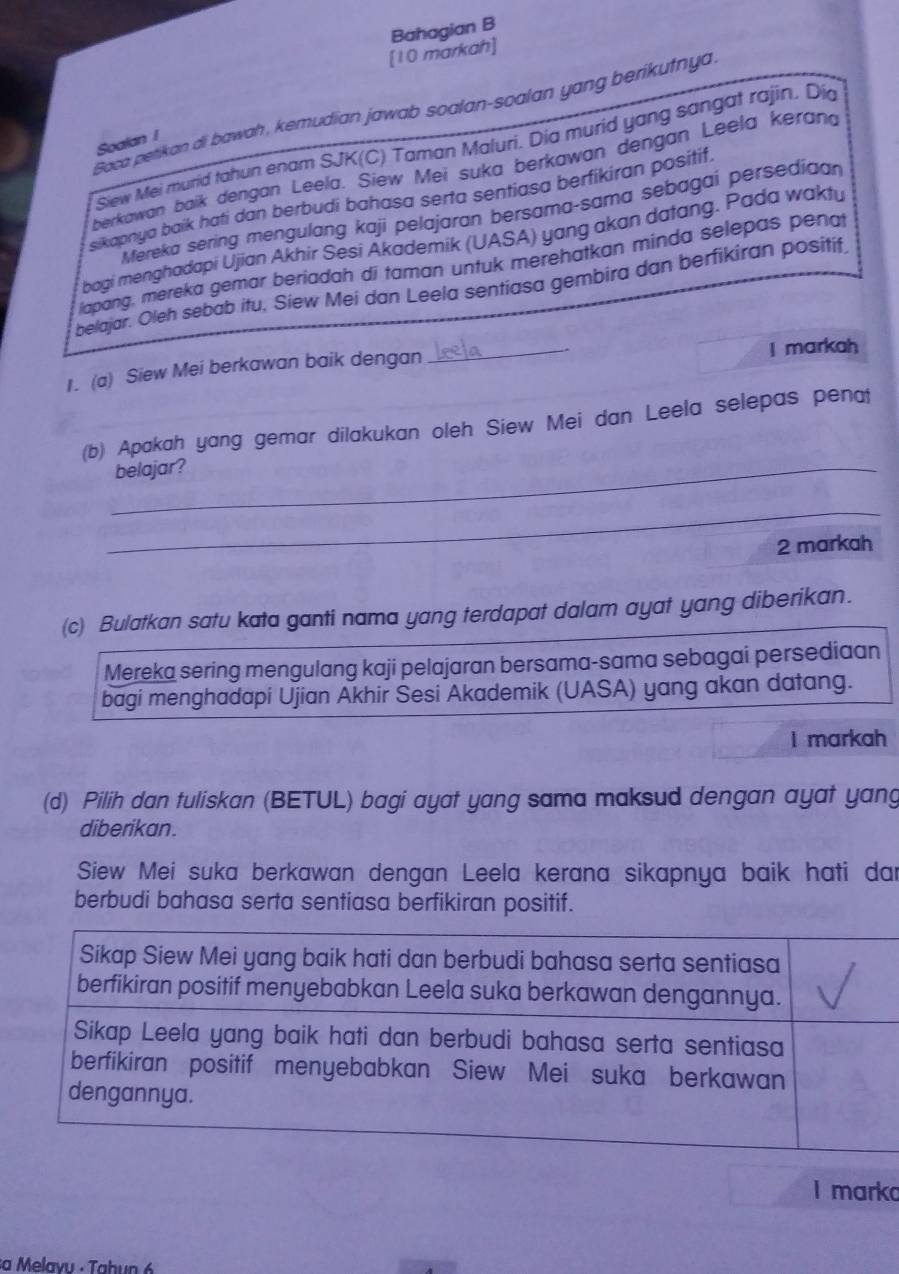 Bahagian B 
[10 markah] 
Saca petikan di bawah , kemudian jawab soalan-soalan yang berikutnya 
Soalan 1 
Siew Mei mund tahun enam SJK(C) Taman Maluri. Dia murid yang sangat rajin. Dia 
berkawan baik dengan Leela. Siew Mei suka berkawan dengan Leela kerand 
sikapnya baík hati dan berbudi bahasa serta sentiasa berfikiran positif. 
Mereka sering mengulang kaji pelajaran bersama-sama sebagai persedian 
bagi menghadapi Ujian Akhir Sesi Akademik (UASA) yang akan datang. Pada waktu 
lapang, mereka gemar beriadah di taman untuk merehatkan minda selepas penat 
belajar. Oleh sebab itu, Siew Mei dan Leela sentiasa gembira dan berfikiran positif 
1. (a) Siew Mei berkawan baik dengan _I markah 
(b) Apakah yang gemar dilakukan oleh Siew Mei dan Leela selepas penat 
_belajar? 
_ 
2 markah 
(c) Bulatkan satu kata ganti nama yang terdapat dalam ayat yang diberikan. 
Mereka sering mengulang kaji pelajaran bersama-sama sebagai persediaan 
bagi menghadapi Ujian Akhir Šesi Akademik (UASA) yang akan datang. 
I markah 
(d) Pilih dan tuliskan (BETUL) bagi ayat yang sama maksud dengan ayat yang 
diberikan. 
Siew Mei suka berkawan dengan Leela kerana sikapnya baik hati dar 
berbudi bahasa serta sentiasa berfikiran positif. 
I marko 
a Melavu - Tahun 6