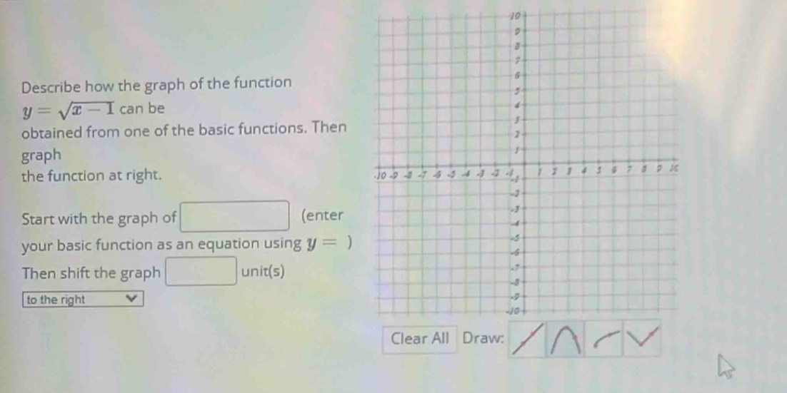 Describe how the graph of the function
y=sqrt(x-1)canbe
obtained from one of the basic functions. Then 
graph 
the function at right. 
Start with the graph of (enter 
your basic function as an equation using y=
Then shift the graph □  unit(s) 
to the right