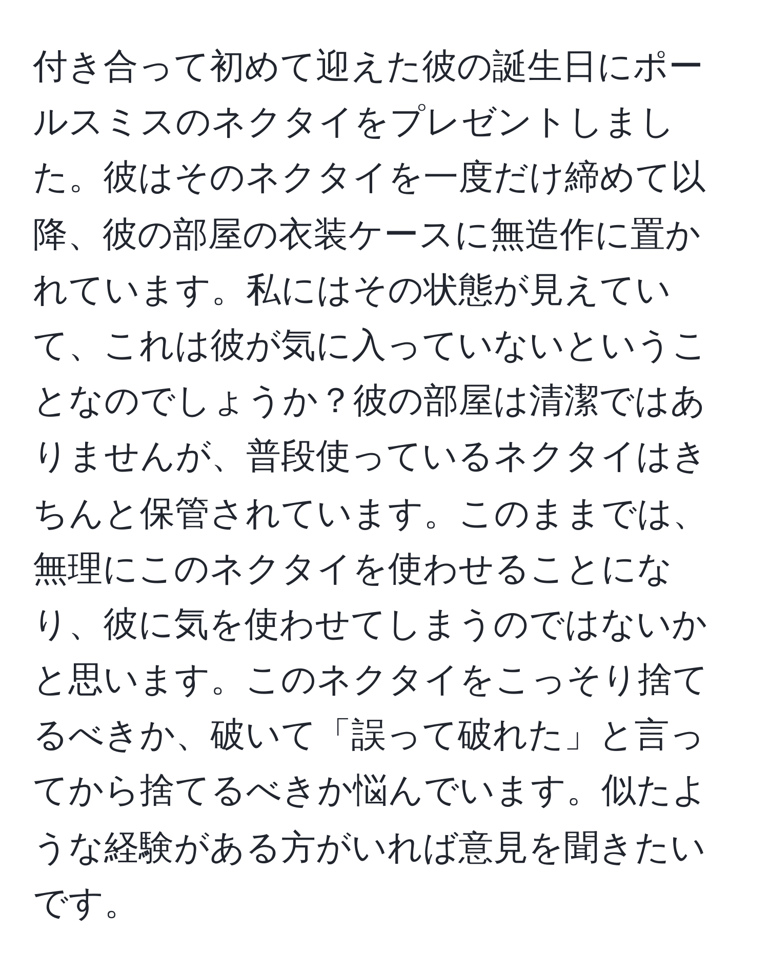 付き合って初めて迎えた彼の誕生日にポールスミスのネクタイをプレゼントしました。彼はそのネクタイを一度だけ締めて以降、彼の部屋の衣装ケースに無造作に置かれています。私にはその状態が見えていて、これは彼が気に入っていないということなのでしょうか？彼の部屋は清潔ではありませんが、普段使っているネクタイはきちんと保管されています。このままでは、無理にこのネクタイを使わせることになり、彼に気を使わせてしまうのではないかと思います。このネクタイをこっそり捨てるべきか、破いて「誤って破れた」と言ってから捨てるべきか悩んでいます。似たような経験がある方がいれば意見を聞きたいです。