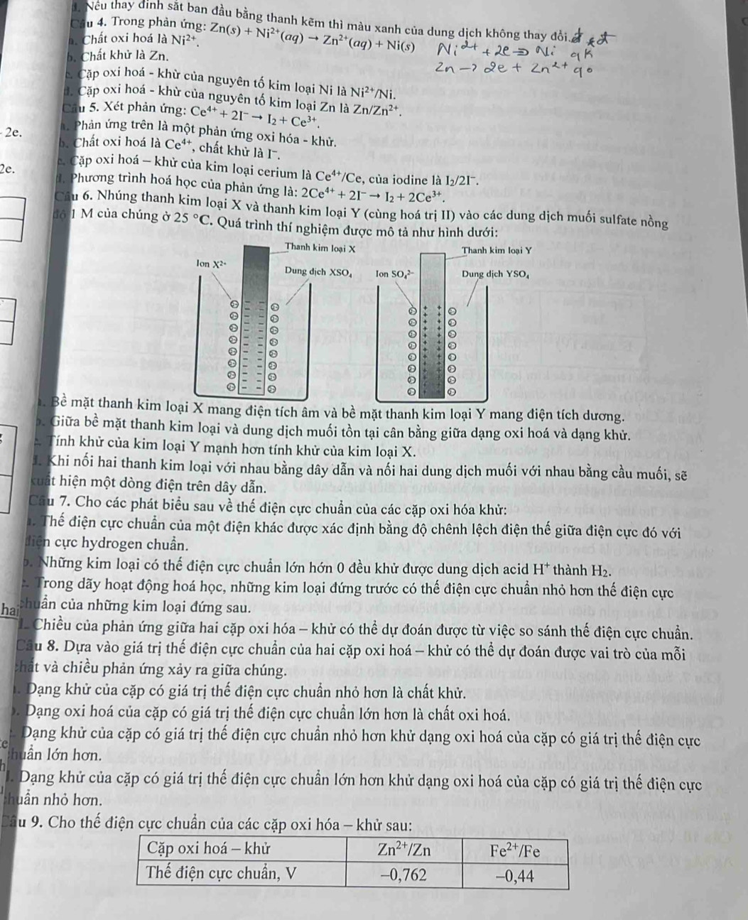 đ. Nếu thay đình sắt ban đầu bằng thanh kẽm thì màu xanh của dung dịch không thay đồi.
Câu 4. Trong phản ứng:
h Chất oxi hoá là Ni^2
b. Chất khử là Zn. Zn(s)+Ni^(2+)(aq)to Zn^(2+)(aq)+Ni(s)
c Cặp oxi hoá - khừ của nguyên tố kim loại Ni là Ni^(2+)/Ni
đ. Cặp oxi hoá - khừ của nguyên tố kim loại Zn là
Cầu 5. Xét phản ứng: Ce^(4+)+2I^-to I_2+Ce^(3+). Zn/Zn^(2+).
A. Phản ứng trên là một phản ứng oxi hóa - khử.
2 b. Chất oxi hoá là Ce⁴*, chất khử là I.
Cặp oxi hoá — khử của kim loại cerium laCe^(4+)/Ce , của iodine là I_2/2I^-.
2e. d. Phương trình hoá học của phản ứng là: 2Ce^(4+)+2I^-to I_2+2Ce^(3+)
Câu 6. Nhúng thanh kim loại X và thanh kim loại Y (cùng hoá trị II) vào các dung dịch muối sulfate nồng
độ 1 M của chúng ở 25°C ' Quá trình thí nghiệm được mô tả như hình dưới:
Thanh kim loại X Thanh kim loại Y
lon X^2 Dung dịch XSO₄ Ion SO_4^((2-) Dung dịch YSO
0
. Bề mặt thanh kim loại X mang điện tích âm và bề mặt thanh kim loại Y mang điện tích dương.
b. Giữa bề mặt thanh kim loại và dung dịch muối tồn tại cân bằng giữa dạng oxi hoá và dạng khử.
Tính khử của kim loại Y mạnh hơn tính khử của kim loại X.
J. Khi nối hai thanh kim loại với nhau bằng dây dẫn và nối hai dung dịch muối với nhau bằng cầu muối, sẽ
kuất hiện một dòng điện trên dây dẫn.
Câu 7. Cho các phát biểu sau về thế điện cực chuẩn của các cặp oxi hóa khử:
Thể điện cực chuẩn của một điện khác được xác định bằng độ chênh lệch điện thế giữa điện cực đó với
diện cực hydrogen chuẩn.
b. Những kim loại có thế điện cực chuẩn lớn hớn 0 đều khử được dung dịch acid H^+) thành H_2.
Trong dãy hoạt động hoá học, những kim loại đứng trước có thế điện cực chuẩn nhỏ hơn thế điện cực
ha chuẩn của những kim loại đứng sau.
Chiều của phản ứng giữa hai cặp oxi hóa - khử có thể dự đoán được từ việc so sánh thế điện cực chuẩn.
Câu 8. Dựa vào giá trị thế điện cực chuẩn của hai cặp oxi hoá - khử có thể dự đoán được vai trò của mỗi
:hất và chiều phản ứng xảy ra giữa chúng.
. Dạng khử của cặp có giá trị thế điện cực chuẩn nhỏ hơn là chất khử.
b . Dạng oxi hoá của cặp có giá trị thế điện cực chuẩn lớn hơn là chất oxi hoá.
Dang khử của cặp có giá trị thế điện cực chuẩn nhỏ hơn khử dạng oxi hoá của cặp có giá trị thế điện cực
huần lớn hơn.
1. Dạang khử của cặp có giá trị thế điện cực chuẩn lớn hơn khử dạng oxi hoá của cặp có giá trị thế điện cực
:huần nhỏ hơn.
a T u 9. Cho thế điện cực chuẩn của các cặp oxi hóa - khử sau: