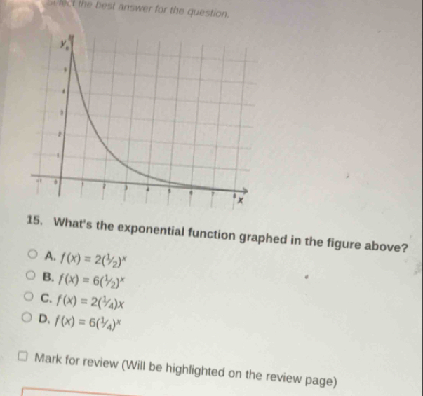 vlect the best answer for the question.
15. What's the exponential function graphed in the figure above?
A. f(x)=2(1/_2)^x
B. f(x)=6(1/2)^x
C. f(x)=2(1/4)x
D. f(x)=6(1/4)^x
Mark for review (Will be highlighted on the review page)