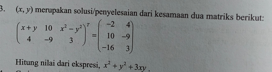 (x,y) merupakan solusi/penyelesaian dari kesamaan dua matriks berikut:
beginpmatrix x+y&10&x^2-y^2 4&-9&3end(pmatrix)^T=beginpmatrix -2&4 10&-9 -16&3endpmatrix
Hitung nilai dari ekspresi, x^2+y^2+3xy.