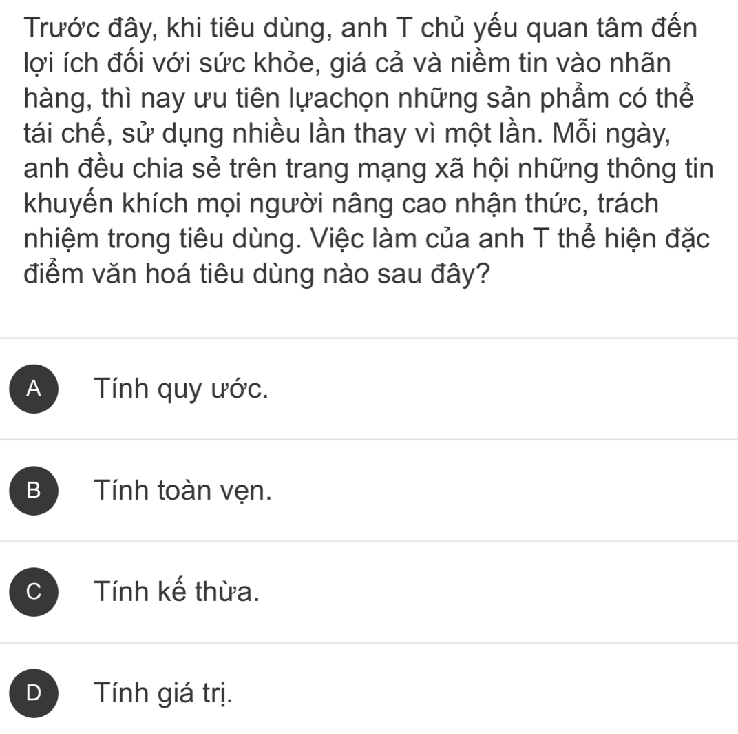 Trước đây, khi tiêu dùng, anh T chủ yếu quan tâm đến
lợi ích đối với sức khỏe, giá cả và niềm tin vào nhãn
thàng, thì nay ưu tiên lựachọn những sản phẩm có thể
tái chế, sử dụng nhiều lần thay vì một lần. Mỗi ngày,
anh đều chia sẻ trên trang mạng xã hội những thông tin
khuyến khích mọi người nâng cao nhận thức, trách
nhiệm trong tiêu dùng. Việc làm của anh T thể hiện đặc
điểm văn hoá tiêu dùng nào sau đây?
A Tính quy ước.
B Tính toàn vẹn.
C Tính kế thừa.
D Tính giá trị.