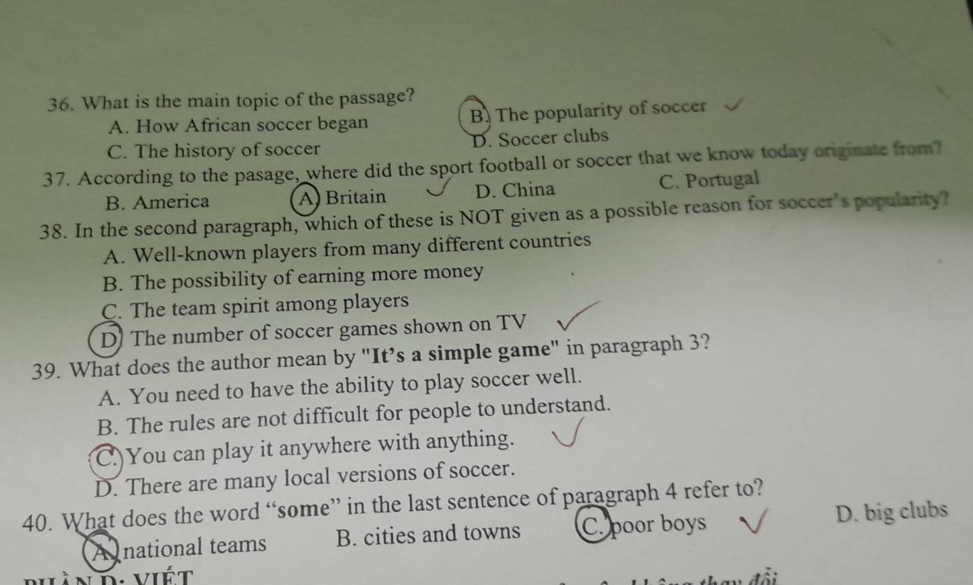 What is the main topic of the passage?
A. How African soccer began B. The popularity of soccer
C. The history of soccer D. Soccer clubs
37. According to the pasage, where did the sport football or soccer that we know today originate from?
B. America A) Britain D. China C. Portugal
38. In the second paragraph, which of these is NOT given as a possible reason for soccer's popularity?
A. Well-known players from many different countries
B. The possibility of earning more money
C. The team spirit among players
D) The number of soccer games shown on TV
39. What does the author mean by "It’s a simple game" in paragraph 3?
A. You need to have the ability to play soccer well.
B. The rules are not difficult for people to understand.
C.)You can play it anywhere with anything.
D. There are many local versions of soccer.
40. What does the word “some” in the last sentence of paragraph 4 refer to?
A national teams B. cities and towns C. poor boys D. big clubs
D. viết