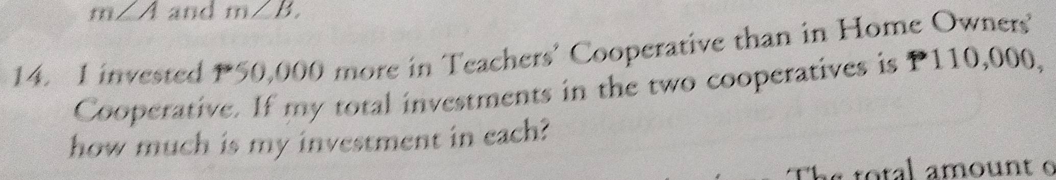 m∠ A and m∠ B, 
14. I invested 50,000 more in Teachers’ Cooperative than in Home Owners 
Cooperative. If my total investments in the two cooperatives is P110,000, 
how much is my investment in each? 
a to tal a mount o