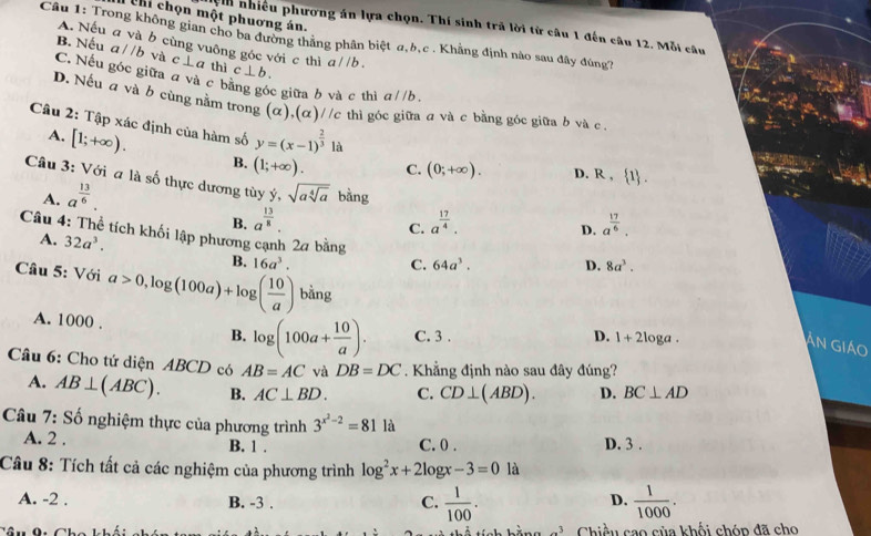 Chi chọn một phuơng án.
nệnh nhiều phương án lựa chọn. Thí sinh trã lời từ câu 1 đến câu 12. Mỗi câu
Câu 1: Trong không gian cho ba đường thắng phân biệt α,b,c . Khẳng định nào sau đây đúng?
A. Nếu a và b cùng vuông góc với c thì
B. Nếu a//b và c⊥ a thì c⊥ b. a//b.
C. Nếu góc giữa đ và c bằng góc giữa b và c thì a//b.
D. Nếu a và b cùng nằm trong . (alpha ),(alpha )//c thì góc giữa a và c bằng góc giữa b và c.
Câu 2: Tập xác định của hàm số y=(x-1)^ 2/3  là
A. [1;+∈fty ). B. (1;+∈fty ). C. (0;+∈fty ). D. R, 1 .
Câu 3: Với a là số thực dương tùy y, sqrt(asqrt [4]a) bằng D. a^(frac 17)6.
A. a^(frac 13)6.
B. a^(frac 13)8. a^(frac 17)4.
C.
Câu 4: Thể tích khối lập phương cạnh 2a bằng 64a^3. D. 8a^3.
A. 32a^3.
B.
C.
Câu 5: Với a>0,log (100a)+log ( 10/a ) 16a^3. bằng
A. 1000 . B. log (100a+ 10/a ). C. 3 .
D. 1+2log a
Ấn Giáo
Câu 6: Cho tứ diện ABCD có AB=AC và DB=DC. Khẳng định nào sau đây đúng?
A. AB⊥ (ABC). B. AC⊥ BD. C. CD⊥ (ABD). D. BC⊥ AD
Câu 7: Số nghiệm thực của phương trình 3^(x^2)-2=811a D. 3 .
A. 2 . B. 1 . C. 0 .
Câu 8: Tích tất cả các nghiệm của phương trình log^2x+2log x-3=0 là
A. -2 . B. -3 .
C.  1/100 .  1/1000 .
D.
Chiều cao của khối chóp đã cho