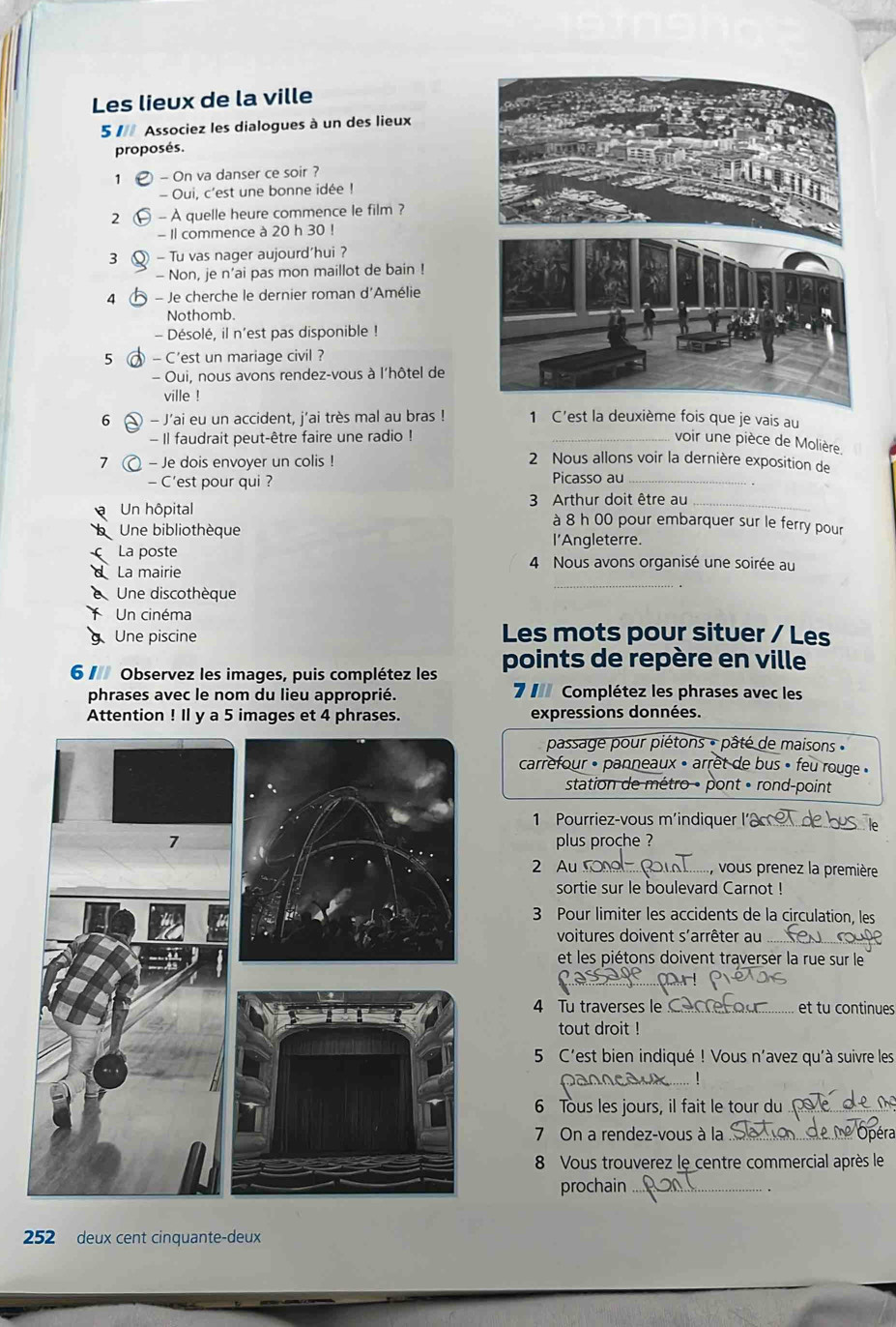 Les lieux de la ville
5 1 Associez les dialogues à un des lieux
proposés.
1 - On va danser ce soir ?
- Oui, c'est une bonne idée !
2 - À quelle heure commence le film ?
- Il commence à 20 h 30 !
3 Q - Tu vas nager aujourd’hui ?
- Non, je n’ai pas mon maillot de bain !
4 - Je cherche le dernier roman d'Amélie
Nothomb.
- Désolé, il n'est pas disponible !
5 - C'est un mariage civil ?
- Oui, nous avons rendez-vous à l'hôtel de
ville !
6 - J'ai eu un accident, j'ai très mal au bras ! 1 C'est la deuxième fois que je vais au
- Il faudrait peut-être faire une radio ! _voir une pièce de Molière.
7  - Je dois envoyer un colis ! 2 Nous allons voir la dernière exposition de
- C'est pour qui ? Picasso au_
Un hôpital  3 Arthur doit être au_
à 8 h 00 pour embarquer sur le ferry pour
Une bibliothèque
l'Angleterre.
La poste 4 Nous avons organisé une soirée au
d La mairie
Une discothèque
_
Un cinéma
Une piscine Les mots pour situer / Les
6  Observez les images, puis complétez les points de repère en ville
phrases avec le nom du lieu approprié. 7 I Complétez les phrases avec les
Attention ! Il y a 5 images et 4 phrases. expressions données.
passage pour piétons - pâté de maisons 
carrefour • panneaux • arret de bus » feu rouge «
station de métro • pont « rond-point
1 Pourriez-vous m'indiquer I_
plus proche ?
2 Au_ , vous prenez la première
sortie sur le boulevard Carnot !
3 Pour limiter les accidents de la circulation, les
voitures doivent s'arrêter au_
et les piétons doivent traverser la rue sur le
_
4 Tu traverses le C_ et tu continues
tout droit !
5 C'est bien indiqué ! Vous n'avez qu'à suivre les
_
6 Tous les jours, il fait le tour du_
7 On a rendez-vous à la_
8 Vous trouverez le centre commercial après le
prochain_
252 deux cent cinquante-deux