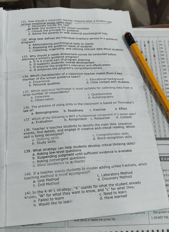 How should a classroom teacher respond when a student with
serious emotional issues seeks help?
a. Personally handle the cas
be Refer the student to the school counselor
c. Consult the principal for guidance
d. Advise the parents to seek external psychological help
132. What best defines the individual inventory service in a guidance
program? ^ s
a. Administering psychological tests to clients
b. Assessing the guidance needs of students
c. Collecting, organizing, and utilizing relevant data about students
133. Why should a needs assessment survey be conducted before ;  54 188 :
planning a school's guidance program?
a. It is a crucial part of program planning
154
b. It supports students' overall development 157
c. It ensures the program's relevance and effectiveness 158
d. It enhances the program's comprehensiveness 159
134. Which characteristic of a classroom teacher makes them a key 180
member of the school guidance team? c. Educational background
a. Experience b. Personal qualities d. Close contact with students 5 182 153
135. Which appraisal technique is most suitable for collecting data from a 104
large number of respondents? c. Questionnaire
76
b. Observation a. Interview d. Autobiography
136. The practice of using drills in the classroom is based on Thorndike's
law of: b. Readiness c. Exercise d. Effect
a. Belongingness
137. Which of the following is NOT a fundamental component of a lesson plan? d. Content
a. Evaluation b. Assignment c. Resources
138. Teacher V teaches students to identify the main idea, sequence B 7
events, find details, and engage in creative and critical reading. Which
skill is being developed? c. Comprehension skills
b. Study skills a. Utilizing skills d. Word recognition skills
139. What strategy can help students develop critical thinking skills?
a. Asking low-level questions
b. Suspending judgment until sufficient evidence is available
c. Asking convergent questions
EXA
d. Blind obedience to at thority
140. If a teacher wants students to master adding unlike fractions, which
enai c
c. Laboratory Method
teaching method is most appropriate?
b. Drill Method a. Unit Method d. Discovery Method o B υ
box
141.In the K-W-L strategy, "K" stands for what the student already
knows, "W" for what they want to know, and "L" for what they:
a. Failed to learn c. Need to learn
b. Would like to learn d. Have learned
=  4 n  then go back t
write above or beside the correct title. 5. DO NOT FOL