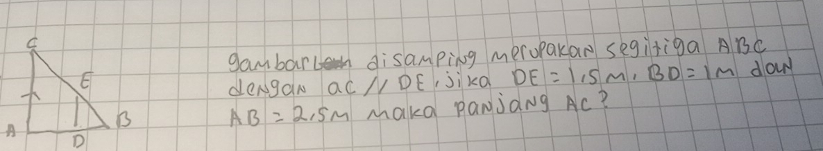 gambarlh disamping meropakan segiriga ABC
, jikQ DE=1,5m, BD=1m dowr 
dengan a C//DE
AB=2.5m makd panjang Ac?