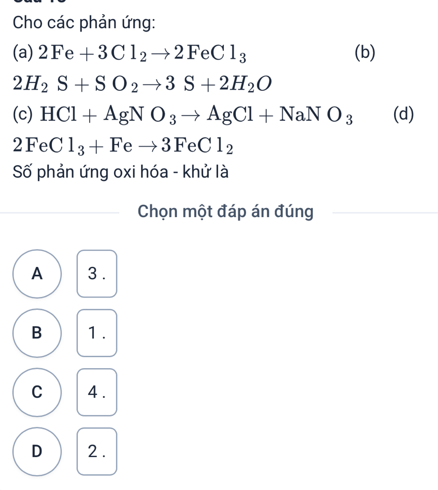 Cho các phản ứng:
(a) 2Fe+3Cl_2to 2FeCl_3 (b)
2H_2S+SO_2to 3S+2H_2O
(c) HCl+AgNO_3to AgCl+NaNO_3 (d)
2FeC l_3+Feto 3FeCl_2
Số phản ứng oxi hóa - khử là
Chọn một đáp án đúng
A 3.
B 1 .
C 4 .
D 2 .