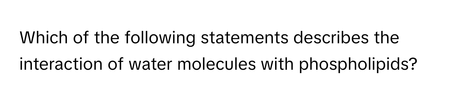 Which of the following statements describes the interaction of water molecules with phospholipids?