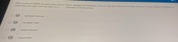 Brian works for NASA and gets paid once a month, whereas his friend Dan works at a fast food restsurant and gets paid once s waek. Despte the oftenes c
when they are paid, both are paid on a _schedule of reinforcement.
a variable-interval
variable-ratio
c fixed-interval
D ra t