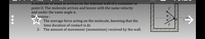 A molecule of mass m arrives on the internal wall of a container at
point O. The molecule arrives and leaves with the same velocity
and under the same angle α.
Defermine :
1- The average force acting on the molecule, knowing that the
time duration of contact is Δt.
2- The amount of movement (momentum) received by the wall.