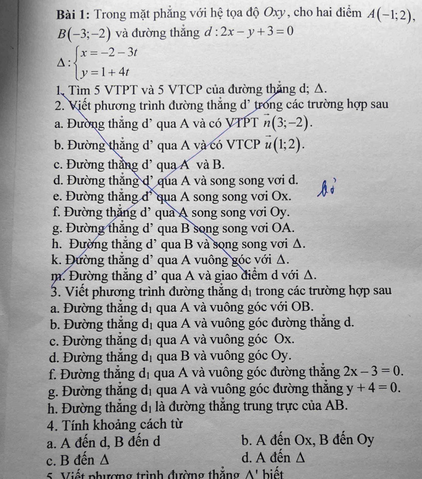 Trong mặt phăng với hệ tọa độ Oxy, cho hai điểm A(-1;2),
B(-3;-2) và đường thắng d : · 2x-y+3=0
△: beginarrayl x=-2-3t y=1+4tendarray.
1. Tìm 5 VTPT và 5 VTCP của đường thăng d; Δ.
2. Viết phương trình đường thắng d' trong các trường hợp sau
a. Đường thắng d’ qua A và có VTPT vector n(3;-2).
b. Đường thắng đ' qua A và có VTCP vector u(1;2).
c. Đường thẳng d’ qua A và B.
d. Đường thăng d' qua A và song song vơi d.
e. Đường thắng đ' qua A song song vơi Ox.
f. Đường thắng d’ qua A song song vơi Oy.
g. Đường thăng d’ qua B song song vơi OA.
h. Đường thắng d’ qua B và song song vơi Δ.
k. Đường thắng d’ qua A vuông góc với Δ.
m. Đường thắng d' qua A và giao điểm d với Δ.
3. Viết phương trình đường thắng dị trong các trường hợp sau
a. Đường thăng d_1 qua A và vuông góc với OB.
b. Đường thắng d_1 qua A và vuông góc đường thắng d.
c. Đường thắng d_1 qua A và vuông góc Ox.
d. Đường thắng d_1 qua B và vuông góc Oy.
f. Đường thắng d_1 qua A và vuông góc đường thăng 2x-3=0.
g. Đường thăng d_1 qua A và vuông góc đường thăng y+4=0.
h. Đường thắng d_1 là đường thăng trung trực của AB.
4. Tính khoảng cách từ
a. A đến d, B đến d b. A đến Ox, B đến Oy
c. B đến Δ d. A đến Δ
5. Viết phương trình đường thăng A' biết