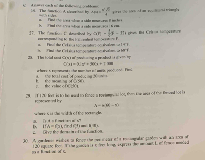 Answer each of the following problems 
26. The function A described by with sides. A(x)= x^2sqrt(3)/4  gives the area of an equilateral triangle 
a. Find the area when a side measures 8 inches. 
b. Find the area when a side measures 16 cm. 
27. The fanction C described by C(F)= 5/9 (F-32) gives the Celsius temperature 
corresponding to the Fahrenheit temperature F. 
a. Find the Celsius temperature equivalent to 14°F. 
b. Find the Celsius temperature equivalent to 68°F. 
28. The total cost C(x) of producing a product is given by
C(x)=0.1x^2+500x+2000
where x represents the number of units produced. Find 
a. the total cost of producing 20 units. 
c. the value of b. the meaning of C(50)
C(50)
29. If 120 feet is to be used to fence a rectangular lot, then the area of the fenced lot is 
represented by
A=x(60-x)
where x is the width of the rectangle. 
a. Is A a function of x? 
b. If A=f(x) , find f(5) and f(40). 
c. Give the domain of the function. 
30. A gardener wishes to fence the perimeter of a rectangular garden with an area of
120 square feet. If the garden is x feet long, express the amount L of fence needed 
as a function of x.