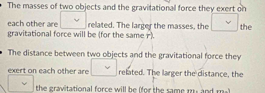 The masses of two objects and the gravitational force they exert on 
each other are related. The larger the masses, the the 
gravitational force will be (for the same r). 
The distance between two objects and the gravitational force they 
exert on each other are related. The larger the distance, the 
the gravitational force will be (for the same my and ma