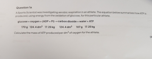 A Sports Scientist was investigating aerobic respiration in an athlete. The equation below summarises how ATP is 
produced, using energy from the oxidation of glucose, for this particular athlete. 
glu cos e+oxygen+(ADP+Pi) → carbon dioxide + water +ATP
170g124.4dm^3 17.25 kg 124.4dm^3 107 g 17.25 kg
Calculate the mass of ATP produced per dm^3 of oxygen for the athlete. 
[3