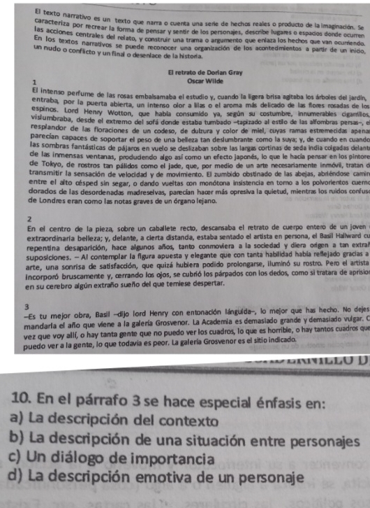 El texto narrativo es un texto que narra o cuenta una sere de hechos reales o producto de la imaginación. Se
caracteriza por recrear la forma de pensar y sentir de los personajes, describe lugaæs o espados donde ocurren
las acciones centrales del relato, y construir una trama o argumento que enlaza los hechos que van ocurriendo.
En los textos narrativos se puede reconocer una organización de los acontedmientos a partír de un inicio
un nudo o conflicto y un final o desenlace de la historia.
El retrato de Dorían Gray
1
Oscar Wilde
El intenso perfume de las rosas embalsamaba el estudio y, cuando la ligera brisa agitaba los árboles del jardín,
entraba, por la puerta abierta, un intenso olor a lilas o el aroma más delicado de las flores rosadas de los
espinos. Lord Henry Wotton, que había consumido ya, según su costumbre, innumerables cigarríillos,
vislumbraba, desde el extremo del sofá donde estaba tumbado -tapizado al estilo de las alfombras persas-, el
resplandor de las floraciones de un codeso, de dulzura y color de miel, cuyas ramas estremecidas apena
parecían capaces de soportar el peso de una belleza tan deslumbrante como la suya; y, de cuando en cuando
las sombras fantásticas de pájaros en vuelo se deslizaban sobre las largas cortinas de seda india colgadas delante
de las inmensas ventanas, produdendo algo así como un efecto japonés, lo que le hacía pensar en los pintore
de Tokyo, de rostros tan pálidos como el jade, que, por medio de un arte necesariamente inmóvil, tratan de
transmitir la sensación de velocidad y de movimiento. El zumbido obstinado de las abejas, abriéndose camin
entre el alto césped sin segar, o dando vueltas con monótona insistencia en toro a los polvorientos cuerno
dorados de las desordenadas madreselvas, parecían haœr más opresiva la quietud, mientras los ruidos confuse
de Londres eran como las notas graves de un órgano lejano.
2
En el centro de la pieza, sobre un caballete recto, descansaba el retrato de cuerpo entero de un joven
extraordinaría belleza; y, delante, a cierta distandía, estaba sentado el artista en persona, el Basil Hallward cu
repentina desaparición, hace algunos años, tanto conmoviera a la sociedad y diera origen a tan extrañ
suposiciones. — Al contemplar la figura apuesta y elegante que con tanta habilidad había reflejado gracias a
arte, una sonrisa de satisfacción, que quizá hubiera podido prolongarse, iluminó su rostro. Pero el artista
incorporó bruscamente y, œrrando los ojos, se cubrió los párpados con los dedos, como si tratara de aprision
en su cerebro algún extraño sueño del que temiese despertar.
3
--Es tu mejor obra, Basil -dijo lord Henry con entonación lánguida-, lo mejor que has hecho. No dejes
mandarla el año que viene a la galería Grosvenor. La Academia es demasiado grande y demasiado vulgar. O
vez que voy allí, o hay tanta gente que no puedo ver los cuadros, lo que es horrible, o hay tantos cuadros que
puedo ver a la gente, lo que todavía es peor. La galería Grosvenor es el sitio indicado.
l lo D
10. En el párrafo 3 se hace especial énfasis en:
a) La descripción del contexto
b) La descripción de una situación entre personajes
c) Un diálogo de importancia
d) La descripción emotiva de un personaje