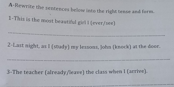 A-Rewrite the sentences below into the right tense and form. 
1-This is the most beautiful girl I (ever/see) 
_ 
2-Last night, as I (study) my lessons, John (knock) at the door. 
_ 
3-The teacher (already/leave) the class when I (arrive). 
_