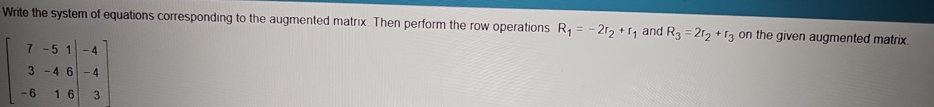 Write the system of equations corresponding to the augmented matrix. Then perform the row operations R_1=-2r_2+r_1 and R_3=2r_2+r_3 on the given augmented matrix.
beginbmatrix 7&-5&1 &3&-4&6|&-4 -6&1&8|&|&3endbmatrix