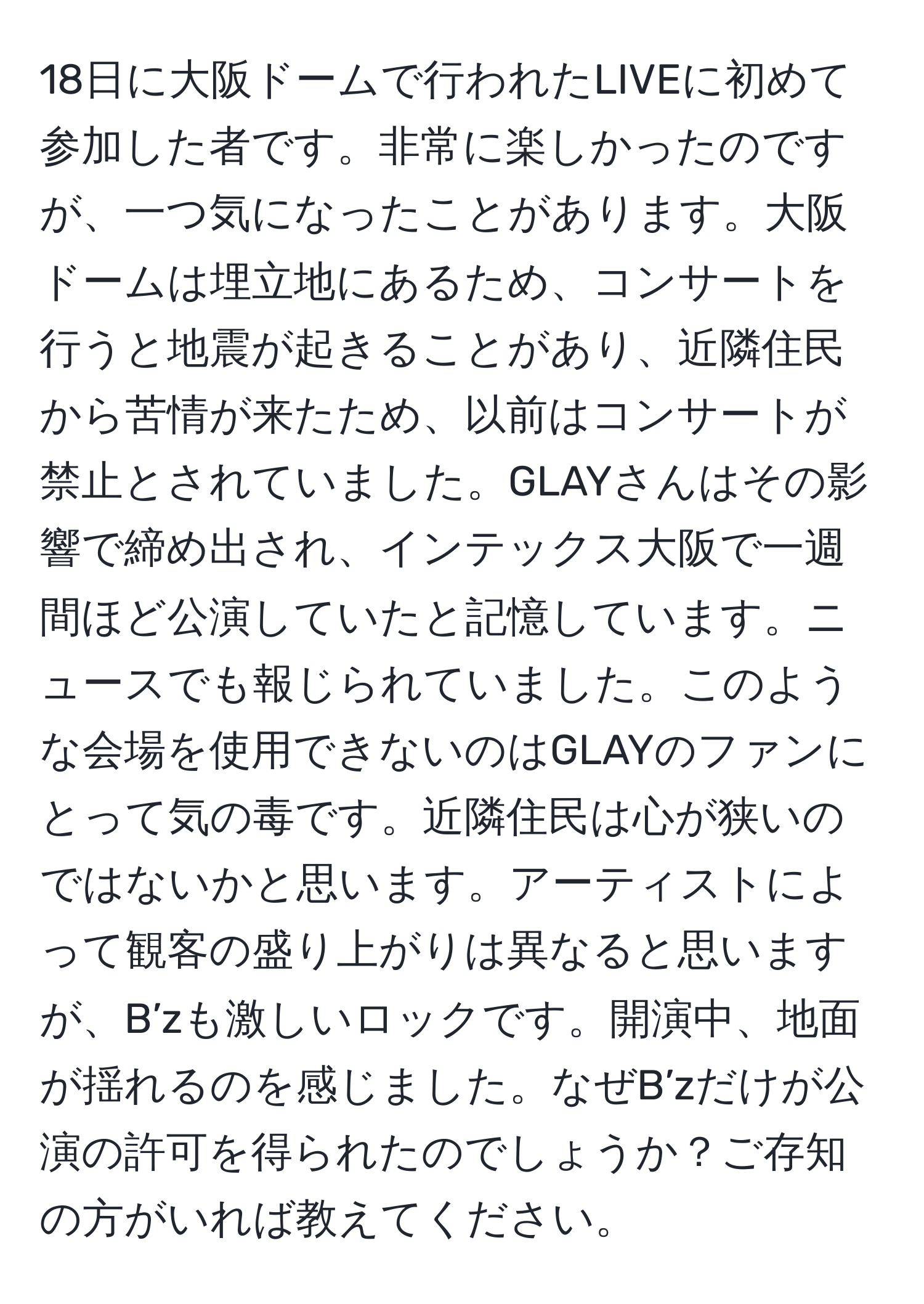 18日に大阪ドームで行われたLIVEに初めて参加した者です。非常に楽しかったのですが、一つ気になったことがあります。大阪ドームは埋立地にあるため、コンサートを行うと地震が起きることがあり、近隣住民から苦情が来たため、以前はコンサートが禁止とされていました。GLAYさんはその影響で締め出され、インテックス大阪で一週間ほど公演していたと記憶しています。ニュースでも報じられていました。このような会場を使用できないのはGLAYのファンにとって気の毒です。近隣住民は心が狭いのではないかと思います。アーティストによって観客の盛り上がりは異なると思いますが、B’zも激しいロックです。開演中、地面が揺れるのを感じました。なぜB’zだけが公演の許可を得られたのでしょうか？ご存知の方がいれば教えてください。