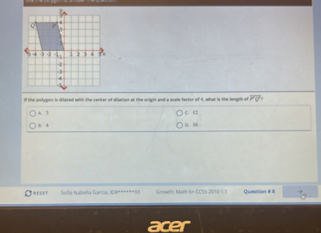 If the polygon is dilated with the center of dilation at the origin and a scale factor of 4, what is the length of overline P'Q' ?
A. 3 C. 12
B. 4 D. 16
RESET Sofia Isabella Garcia, ID#** =9: Growth: Math 6+ CCSS 2010 1.1 Question # 8