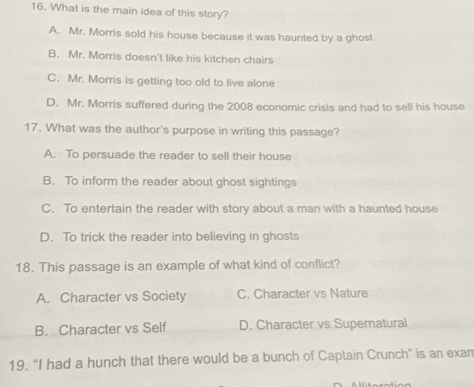 What is the main idea of this story?
A. Mr. Morris sold his house because it was haunted by a ghost
B. Mr. Morris doesn't like his kitchen chairs
C. Mr. Morris is getting too old to live alone
D. Mr. Morris suffered during the 2008 economic crisis and had to sell his house
17. What was the author's purpose in writing this passage?
A. To persuade the reader to sell their house
B. To inform the reader about ghost sightings
C. To entertain the reader with story about a man with a haunted house
D. To trick the reader into believing in ghosts
18. This passage is an example of what kind of conflict?
A. Character vs Society C. Character vs Nature
B. Character vs Self D. Character vs Supernatural
19. “I had a hunch that there would be a bunch of Captain Crunch" is an exam