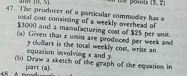 ad (0,5). the poits (3,2)
47. The producer of a particular commodity has a 
total cost consisting of a weekly overhead of
$3000 and a manufacturing cost of $25 per unit. 
(a) Given that x units are produced per week and 
ycollars is the total weekly cost, write an 
cquation involving x and y. 
(b) Draw a sketch of the graph of the equation in 
part (a). 
48 A prod