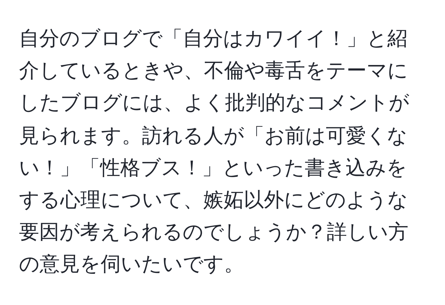 自分のブログで「自分はカワイイ！」と紹介しているときや、不倫や毒舌をテーマにしたブログには、よく批判的なコメントが見られます。訪れる人が「お前は可愛くない！」「性格ブス！」といった書き込みをする心理について、嫉妬以外にどのような要因が考えられるのでしょうか？詳しい方の意見を伺いたいです。