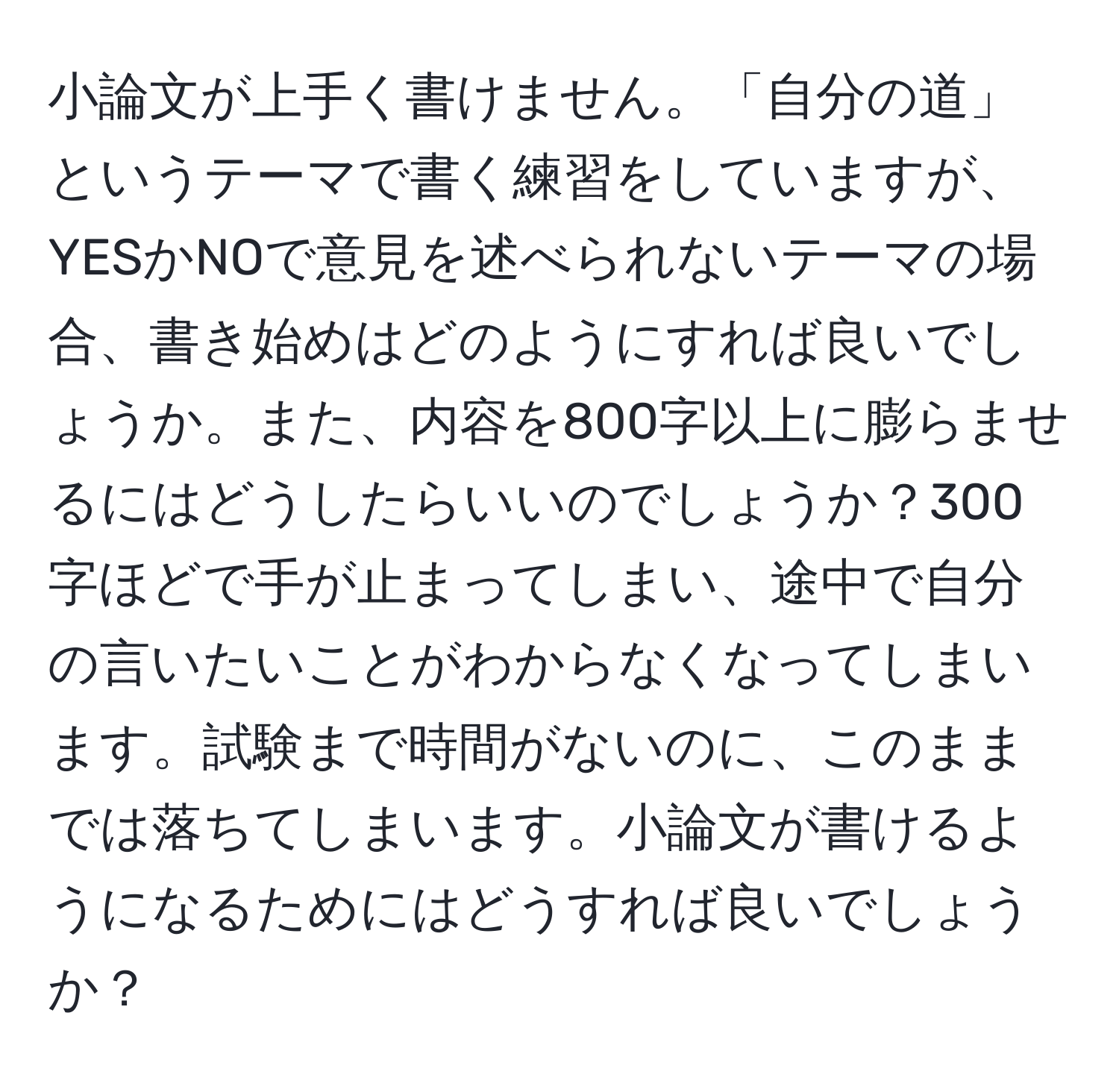 小論文が上手く書けません。「自分の道」というテーマで書く練習をしていますが、YESかNOで意見を述べられないテーマの場合、書き始めはどのようにすれば良いでしょうか。また、内容を800字以上に膨らませるにはどうしたらいいのでしょうか？300字ほどで手が止まってしまい、途中で自分の言いたいことがわからなくなってしまいます。試験まで時間がないのに、このままでは落ちてしまいます。小論文が書けるようになるためにはどうすれば良いでしょうか？