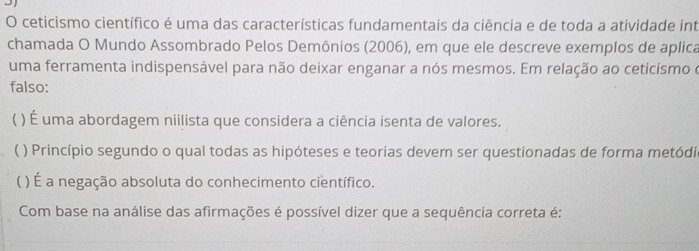 ceticismo científico é uma das características fundamentais da ciência e de toda a atividade int
chamada O Mundo Assombrado Pelos Demônios (2006), em que ele descreve exemplos de aplica
uma ferramenta indispensável para não deixar enganar a nós mesmos. Em relação ao ceticismo e
falso:
( ) É uma abordagem niilista que considera a ciência isenta de valores.
( ) Princípio segundo o qual todas as hipóteses e teorias devem ser questionadas de forma metódia
) É a negação absoluta do conhecimento científico.
Com base na análise das afirmações é possível dizer que a sequência correta é: