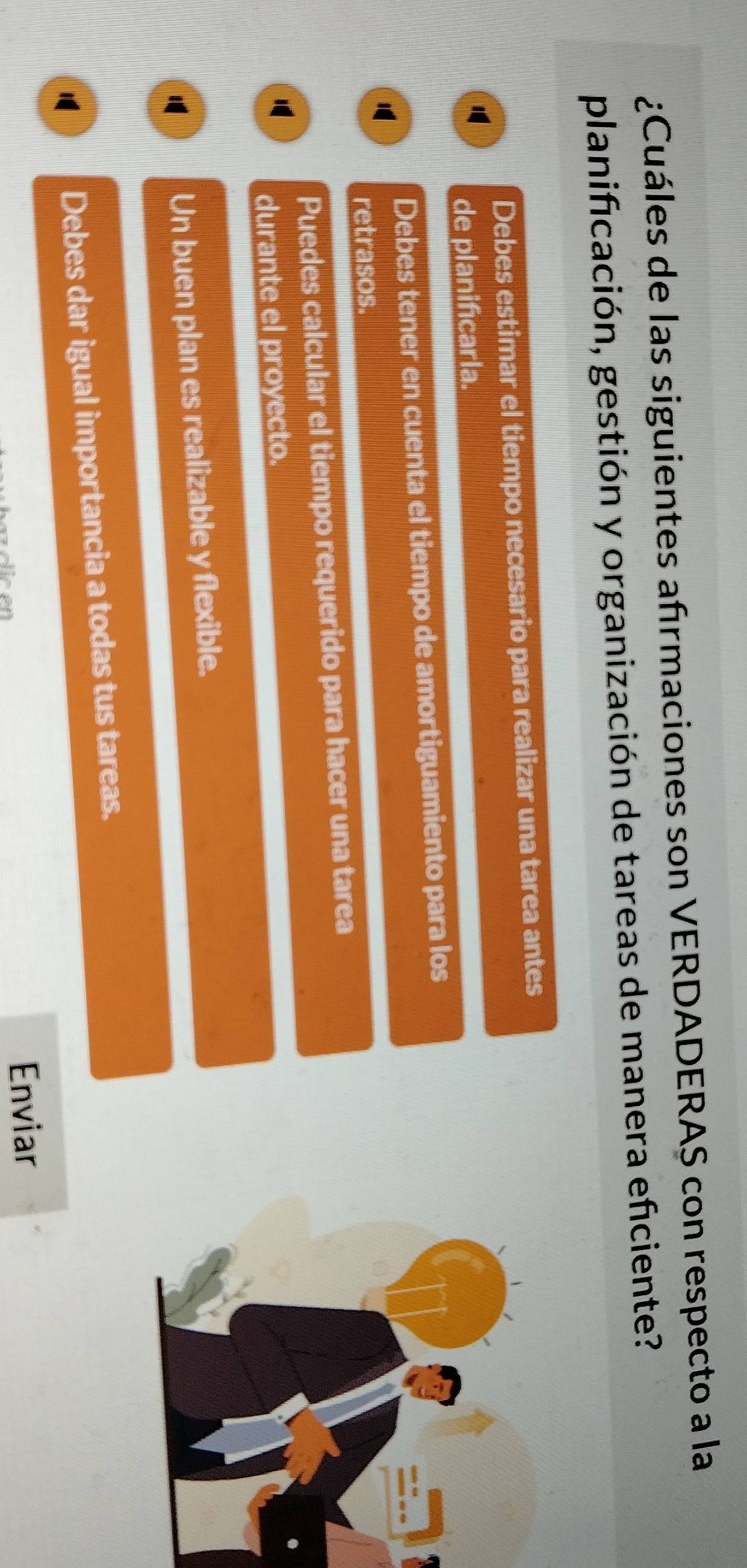 ¿Cuáles de las siguientes afrmaciones son VERDADERAS con respecto a la
planificación, gestión y organización de tareas de manera eficiente?
Debes estimar el tiempo necesario para realizar una tarea antes
de planificarla.
Debes tener en cuenta el tiempo de amortiguamiento para los
1
retrasos.
Puedes calcular el tiempo requerido para hacer una tarea
durante el proyecto.
Un buen plan es realizable y flexible.

Debes dar igual importancia a todas tus tareas.
Enviar