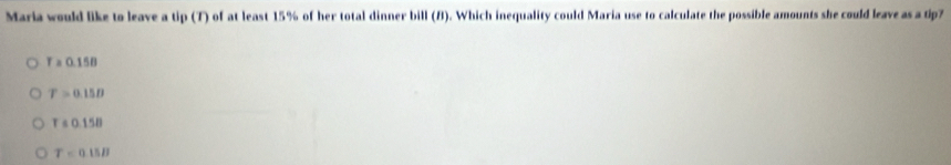 Maria would like to leave a tip (T) of at least 15% of her total dinner bill (B). Which inequality could Maria use to calculate the possible amounts she could leave as a tip7
T=0.158
T>0.15D
r=0.158
T=0.15B