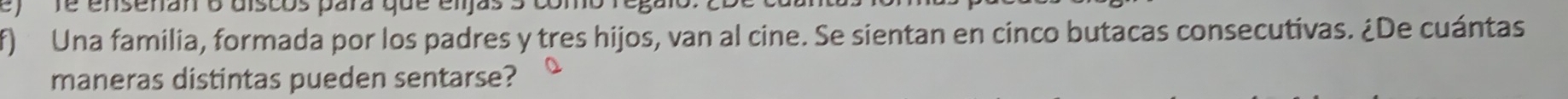 Té ensenan 6 discos para que eljas 5 cor 
f) Una familia, formada por los padres y tres hijos, van al cine. Se sientan en cinco butacas consecutivas. ¿De cuántas 
maneras distintas pueden sentarse?