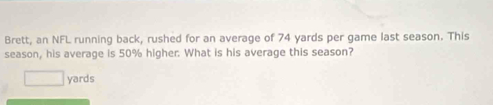 Brett, an NFL running back, rushed for an average of 74 yards per game last season. This 
season, his average is 50% higher. What is his average this season?
□ yards