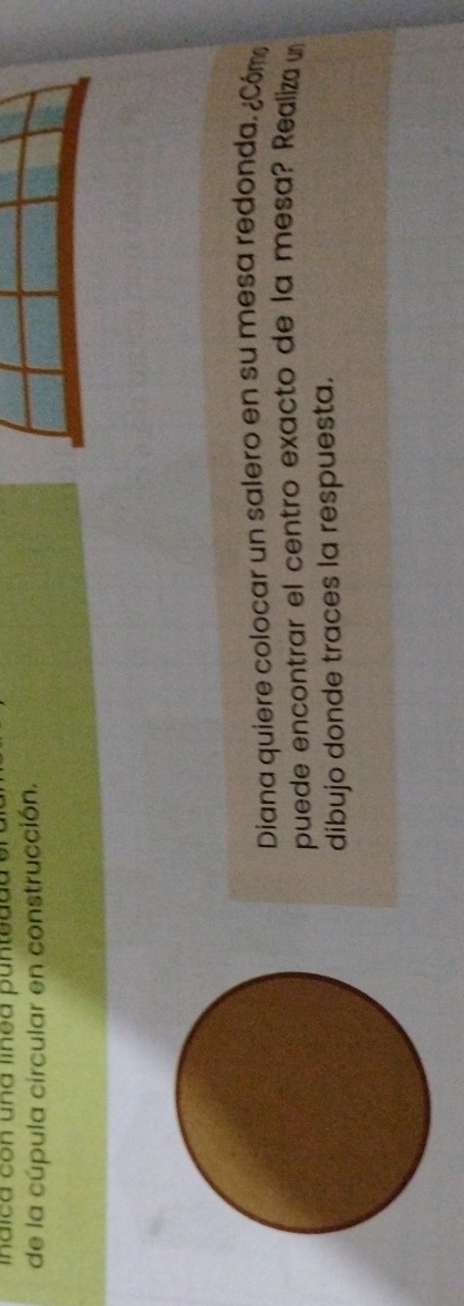 inaica con una línea puntedda 
de la cúpula circular en construcción. 
Diana quiere colocar un salero en su mesa redonda. ¿Cóm 
puede encontrar el centro exacto de la mesa? Realiza un 
dibujo donde traces la respuesta.