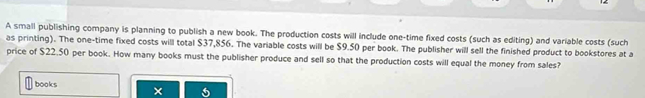 A small publishing company is planning to publish a new book. The production costs will include one-time fixed costs (such as editing) and variable costs (such 
as printing). The one-time fixed costs will total $37,856. The variable costs will be $9.50 per book. The publisher will sell the finished product to bookstores at a 
price of $22.50 per book. How many books must the publisher produce and sell so that the production costs will equal the money from sales? 
books