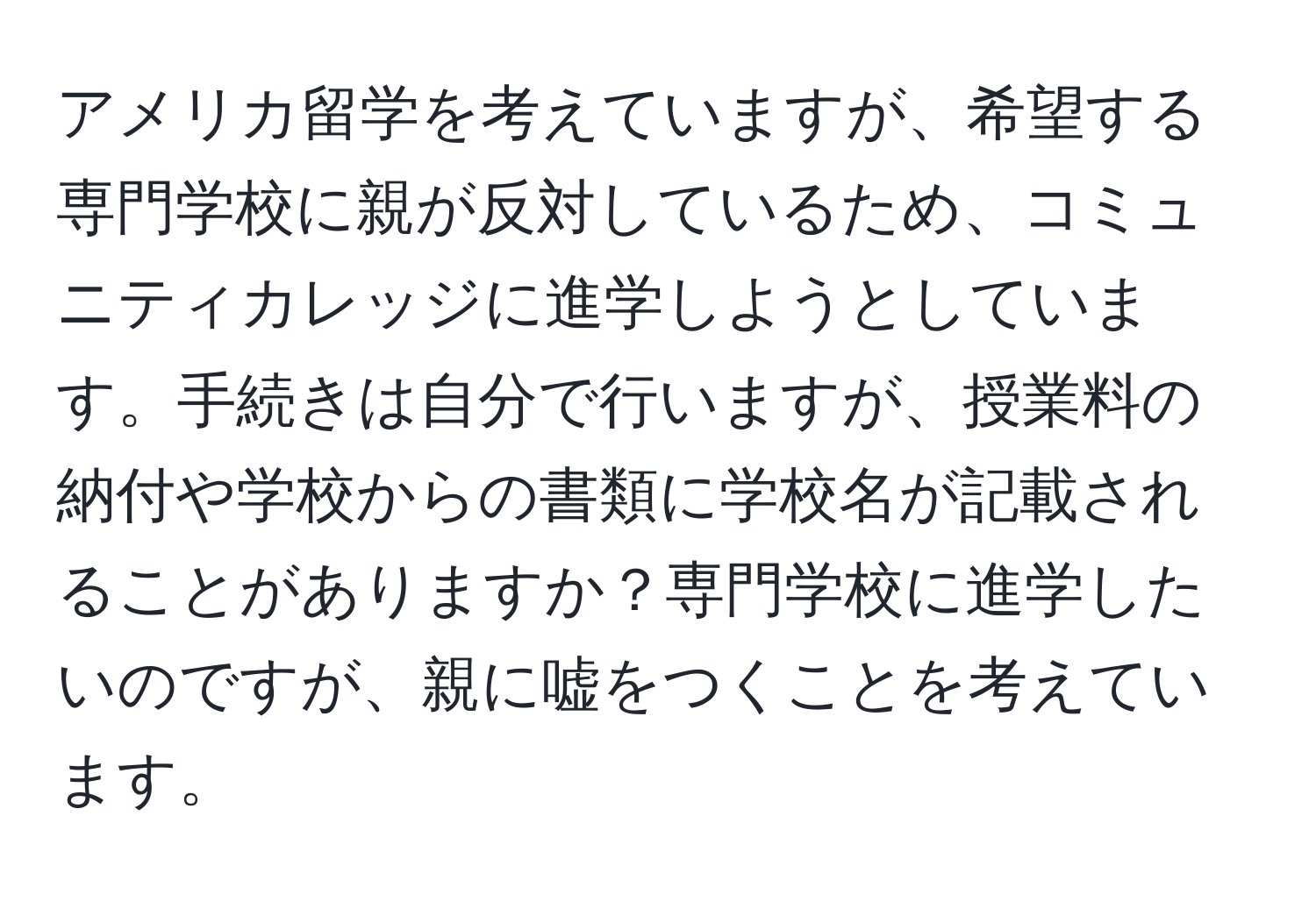 アメリカ留学を考えていますが、希望する専門学校に親が反対しているため、コミュニティカレッジに進学しようとしています。手続きは自分で行いますが、授業料の納付や学校からの書類に学校名が記載されることがありますか？専門学校に進学したいのですが、親に嘘をつくことを考えています。