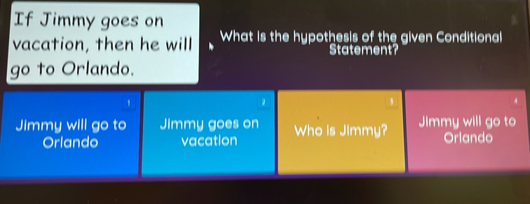 If Jimmy goes on
vacation, then he will What is the hypothesis of the given Conditional
Statement?
go to Orlando.
1
2
A
Jimmy will go to Jimmy goes on Who is Jimmy? Jimmy will go to
Orlando vacation Orlando